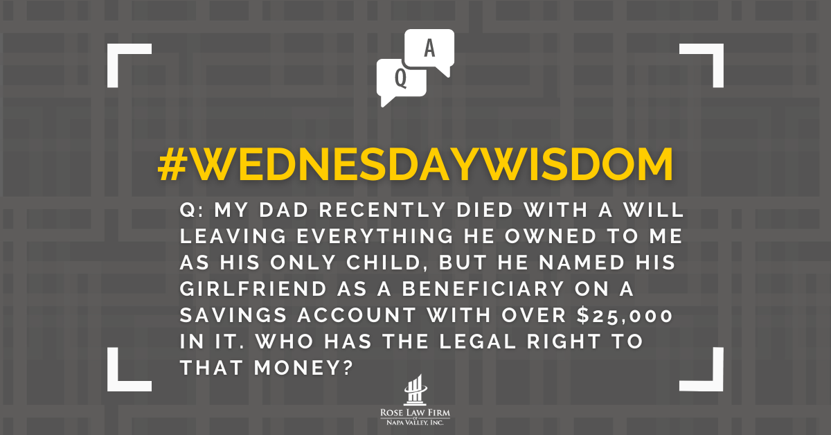 Q: My dad recently died with a will leaving everything he owned to me as his only child, but he named his girlfriend as a beneficiary on a savings account with over $25,000 in it. Who has the legal right to that money?